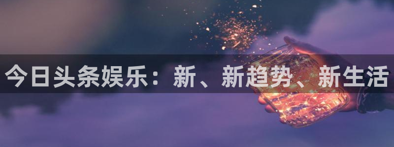mg不朽情缘主管：今日头条娱乐：新、新趋势、新生活
